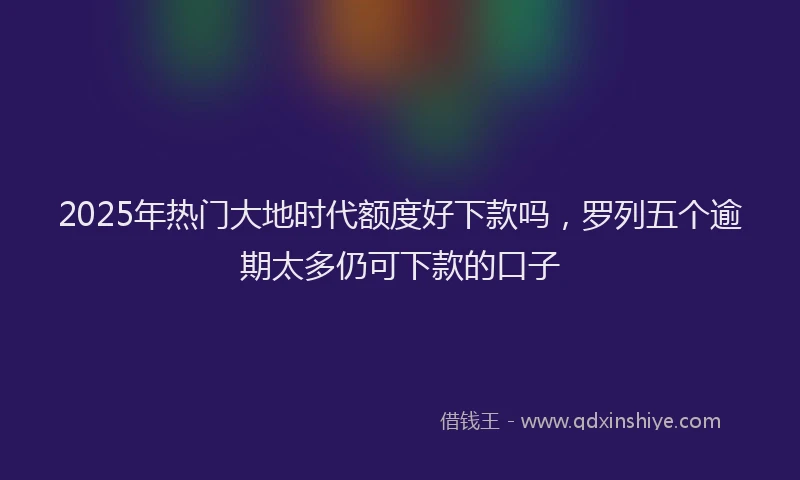 2025年热门大地时代额度好下款吗，罗列五个逾期太多仍可下款的口子