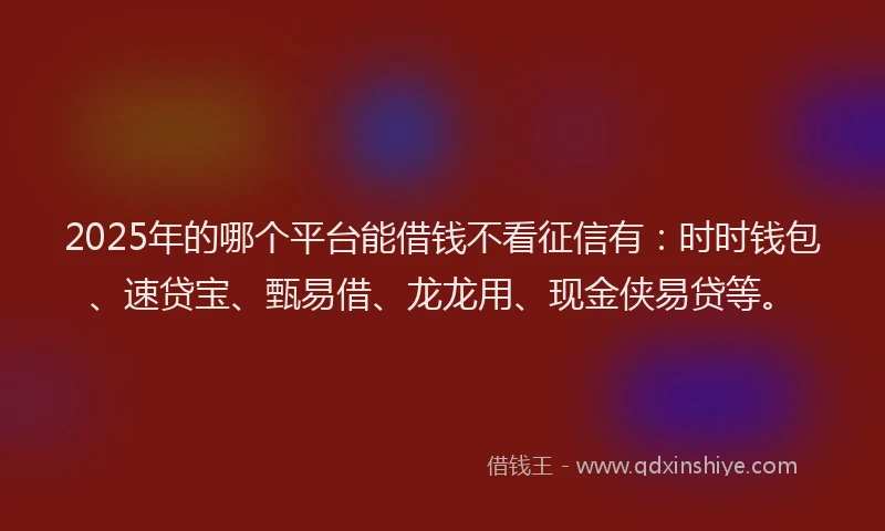 2025年的哪个平台能借钱不看征信有：时时钱包、速贷宝、甄易借、龙龙用、现金侠易贷等。