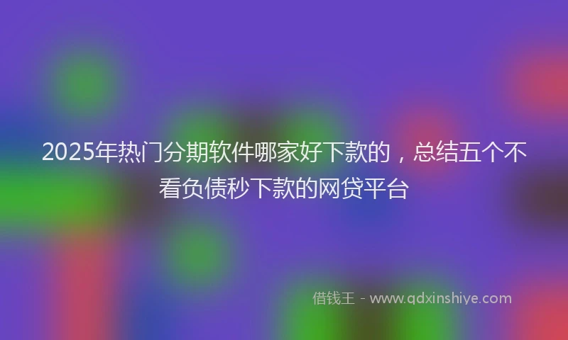 2025年热门分期软件哪家好下款的，总结五个不看负债秒下款的网贷平台