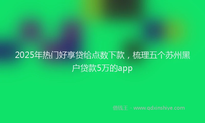 2025年热门好享贷给点数下款，梳理五个苏州黑户贷款5万的app