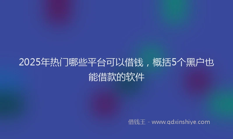 2025年热门哪些平台可以借钱，概括5个黑户也能借款的软件