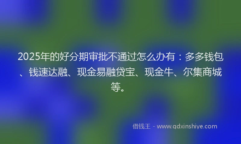 2025年的好分期审批不通过怎么办有：多多钱包、钱速达融、现金易融贷宝、现金牛、尔集商城等。
