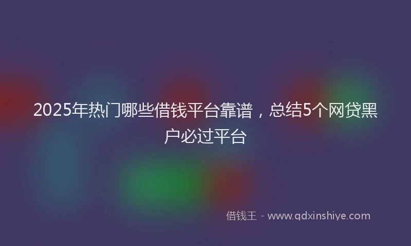 2025年热门哪些借钱平台靠谱，总结5个网贷黑户必过平台