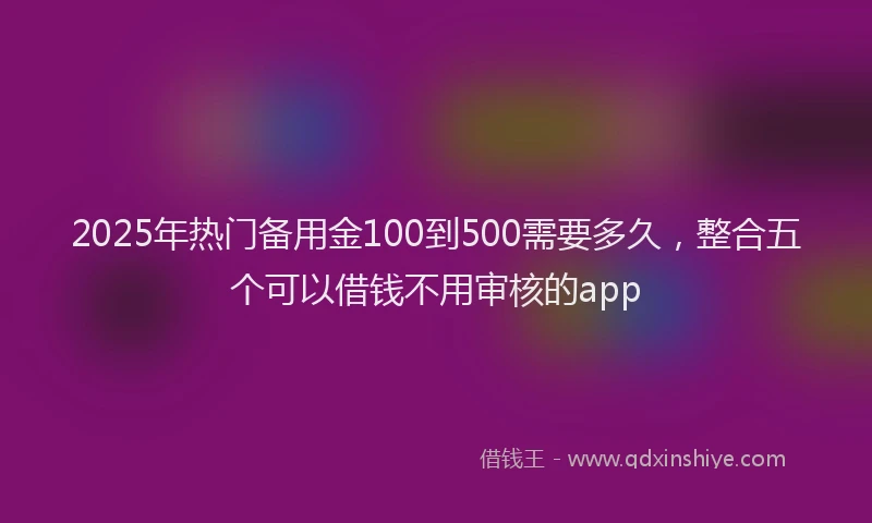 2025年热门备用金100到500需要多久，整合五个可以借钱不用审核的app