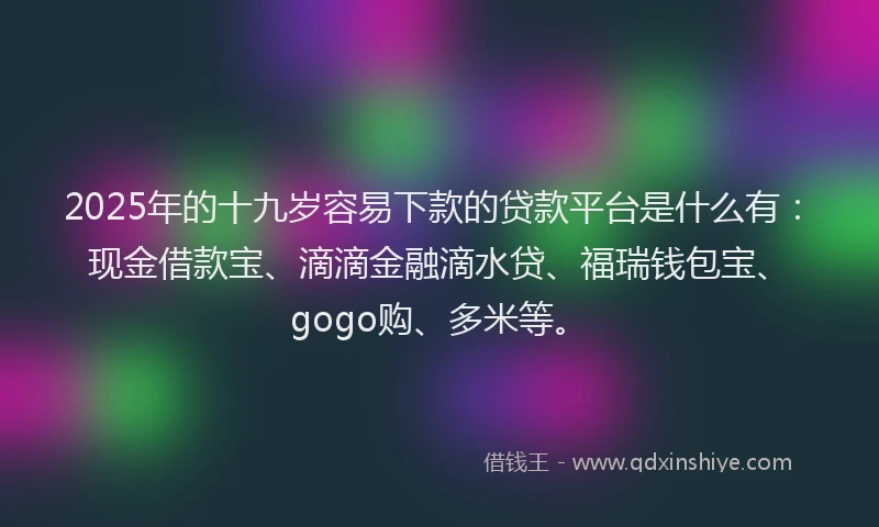 2025年的十九岁容易下款的贷款平台是什么有：现金借款宝、滴滴金融滴水贷、福瑞钱包宝、gogo购、多米等。