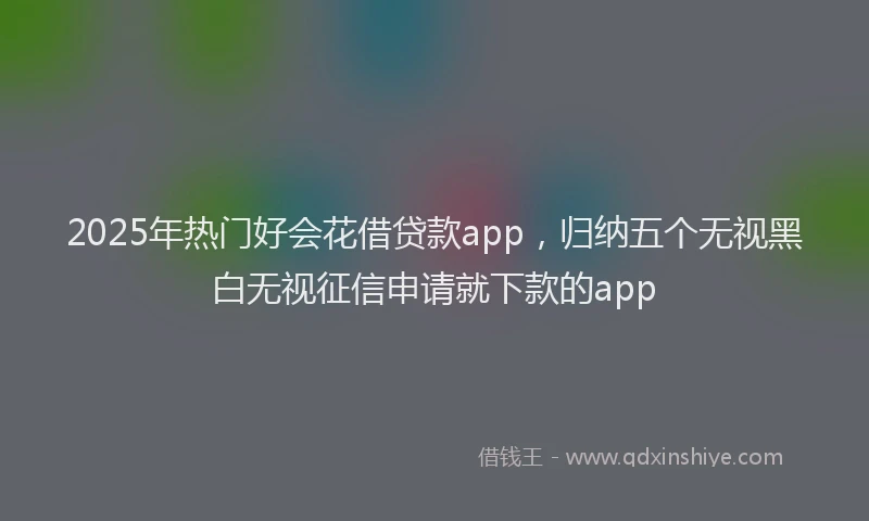 2025年热门好会花借贷款app，归纳五个无视黑白无视征信申请就下款的app