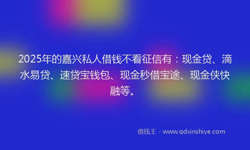 2025年的嘉兴私人借钱不看征信有：现金贷、滴水易贷、速贷宝钱包、现金秒借宝途、现金侠快融等。
