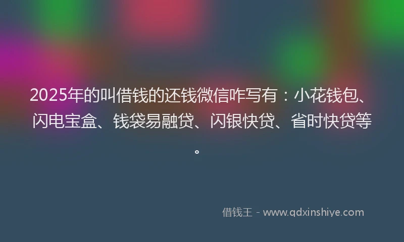 2025年的叫借钱的还钱微信咋写有：小花钱包、闪电宝盒、钱袋易融贷、闪银快贷、省时快贷等。