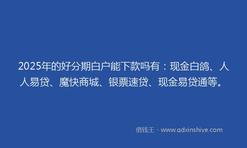 2025年的好分期白户能下款吗有：现金白鸽、人人易贷、魔快商城、银票速贷、现金易贷通等。