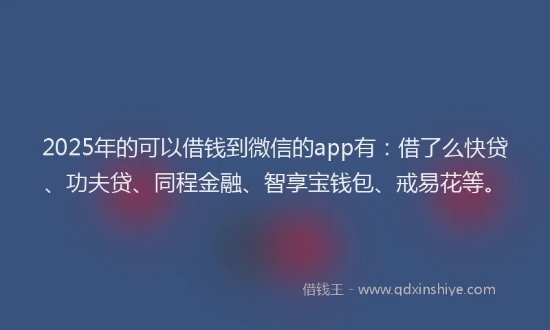 2025年的可以借钱到微信的app有：借了么快贷、功夫贷、同程金融、智享宝钱包、戒易花等。