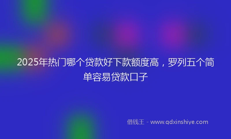 2025年热门哪个贷款好下款额度高，罗列五个简单容易贷款口子