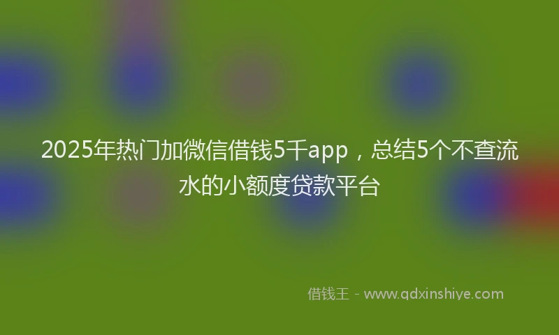 2025年热门加微信借钱5千app，总结5个不查流水的小额度贷款平台
