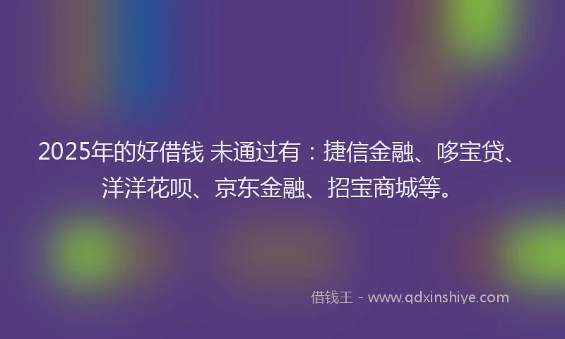 2025年的好借钱 未通过有：捷信金融、哆宝贷、洋洋花呗、京东金融、招宝商城等。