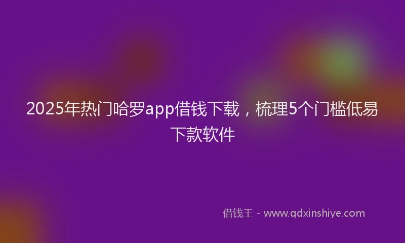 2025年热门哈罗app借钱下载，梳理5个门槛低易下款软件