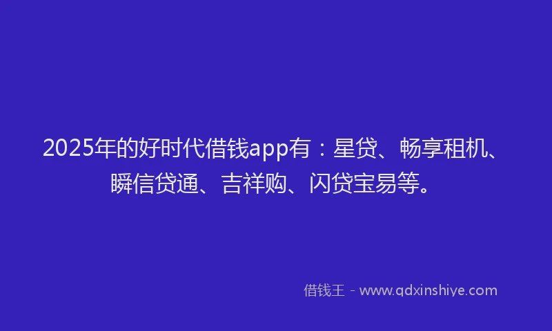 2025年的好时代借钱app有：星贷、畅享租机、瞬信贷通、吉祥购、闪贷宝易等。