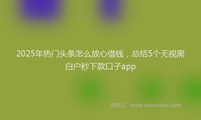 2025年热门头条怎么放心借钱，总结5个无视黑白户秒下款口子app