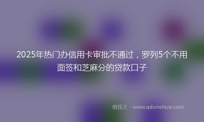 2025年热门办信用卡审批不通过，罗列5个不用面签和芝麻分的贷款口子