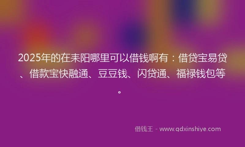 2025年的在耒阳哪里可以借钱啊有：借贷宝易贷、借款宝快融通、豆豆钱、闪贷通、福禄钱包等。