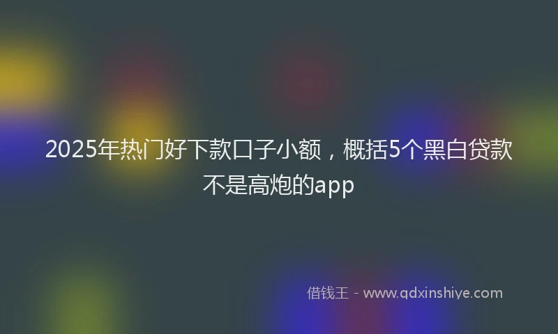 2025年热门好下款口子小额，概括5个黑白贷款不是高炮的app