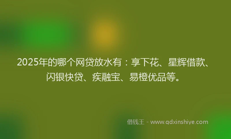 2025年的哪个网贷放水有：享下花、星辉借款、闪银快贷、疾融宝、易橙优品等。