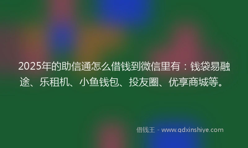 2025年的助信通怎么借钱到微信里有：钱袋易融途、乐租机、小鱼钱包、投友圈、优享商城等。