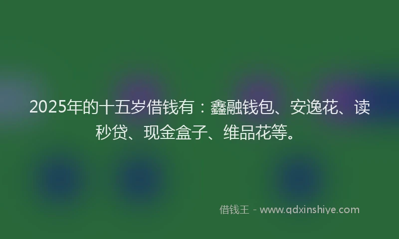 2025年的十五岁借钱有：鑫融钱包、安逸花、读秒贷、现金盒子、维品花等。