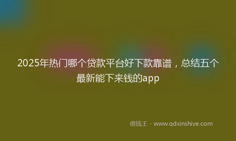2025年热门哪个贷款平台好下款靠谱，总结五个最新能下来钱的app