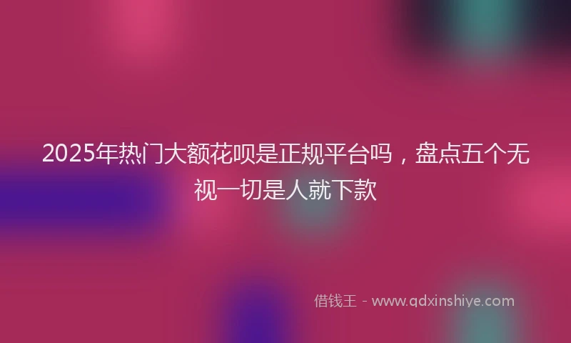2025年热门大额花呗是正规平台吗，盘点五个无视一切是人就下款