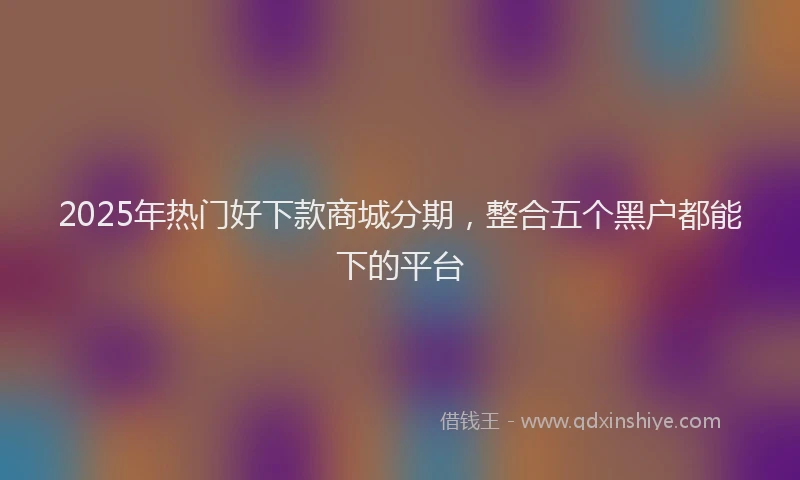 2025年热门好下款商城分期，整合五个黑户都能下的平台