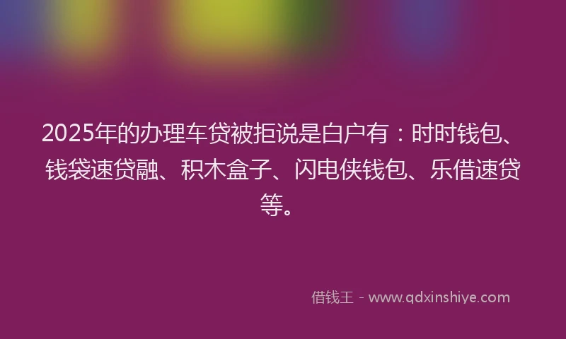 2025年的办理车贷被拒说是白户有：时时钱包、钱袋速贷融、积木盒子、闪电侠钱包、乐借速贷等。