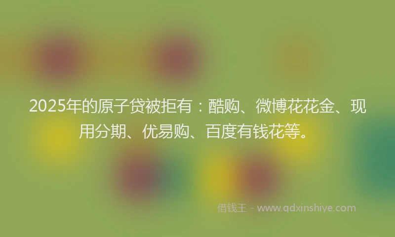 2025年的原子贷被拒有：酷购、微博花花金、现用分期、优易购、百度有钱花等。