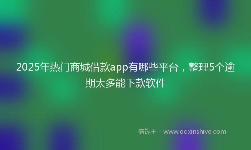 2025年热门商城借款app有哪些平台，整理5个逾期太多能下款软件
