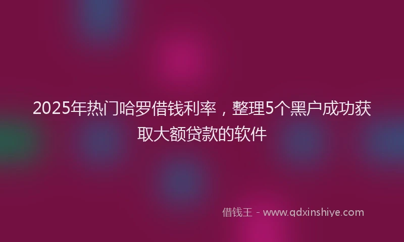2025年热门哈罗借钱利率，整理5个黑户成功获取大额贷款的软件