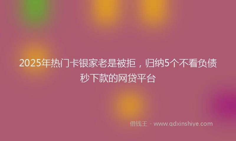 2025年热门卡银家老是被拒，归纳5个不看负债秒下款的网贷平台