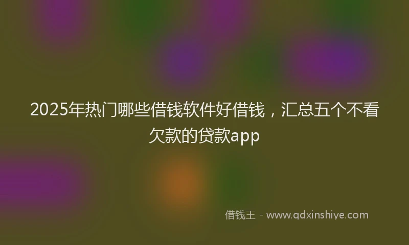 2025年热门哪些借钱软件好借钱，汇总五个不看欠款的贷款app