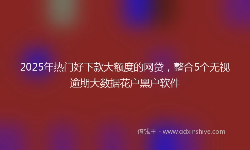 2025年热门好下款大额度的网贷，整合5个无视逾期大数据花户黑户软件