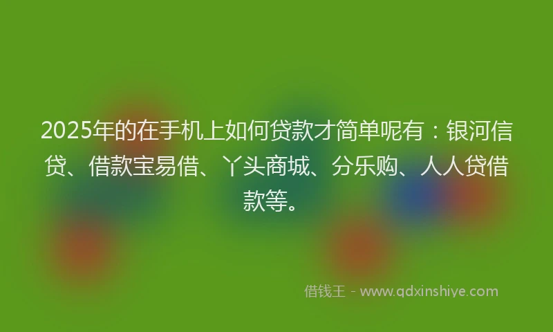 2025年的在手机上如何贷款才简单呢有：银河信贷、借款宝易借、丫头商城、分乐购、人人贷借款等。