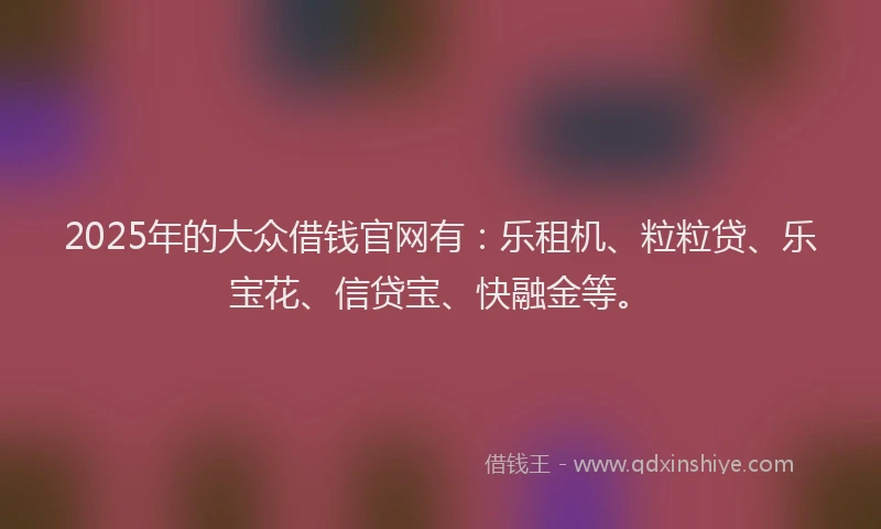 2025年的大众借钱官网有：乐租机、粒粒贷、乐宝花、信贷宝、快融金等。