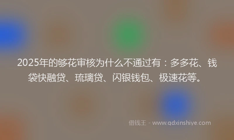 2025年的够花审核为什么不通过有：多多花、钱袋快融贷、琉璃贷、闪银钱包、极速花等。