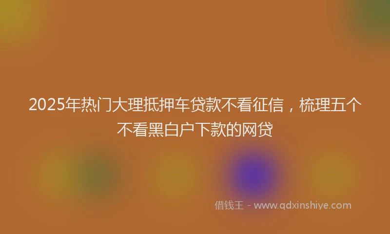 2025年热门大理抵押车贷款不看征信，梳理五个不看黑白户下款的网贷