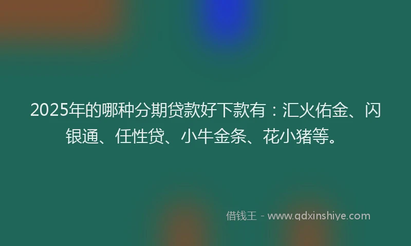 2025年的哪种分期贷款好下款有：汇火佑金、闪银通、任性贷、小牛金条、花小猪等。