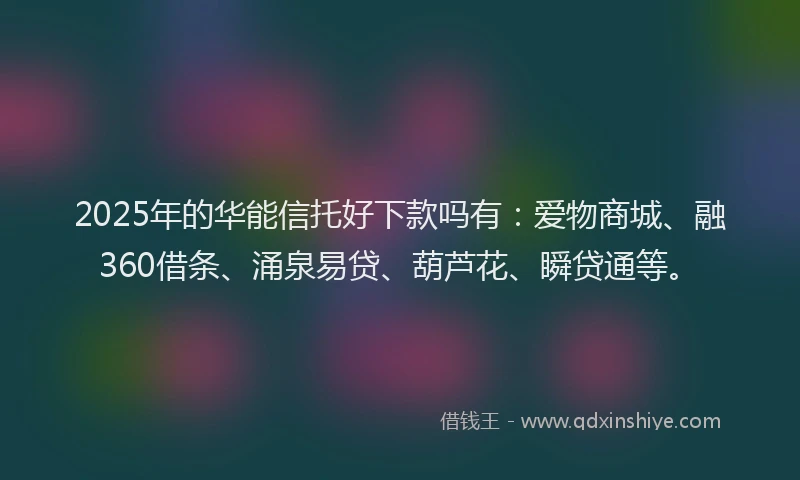 2025年的华能信托好下款吗有：爱物商城、融360借条、涌泉易贷、葫芦花、瞬贷通等。