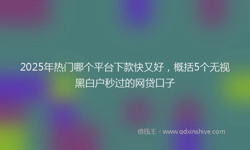 2025年热门哪个平台下款快又好，概括5个无视黑白户秒过的网贷口子