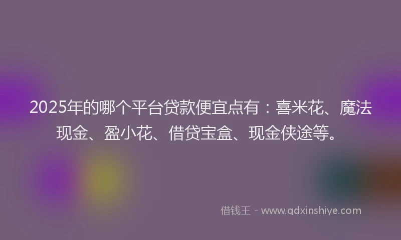 2025年的哪个平台贷款便宜点有：喜米花、魔法现金、盈小花、借贷宝盒、现金侠途等。