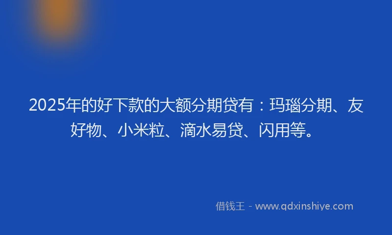 2025年的好下款的大额分期贷有：玛瑙分期、友好物、小米粒、滴水易贷、闪用等。