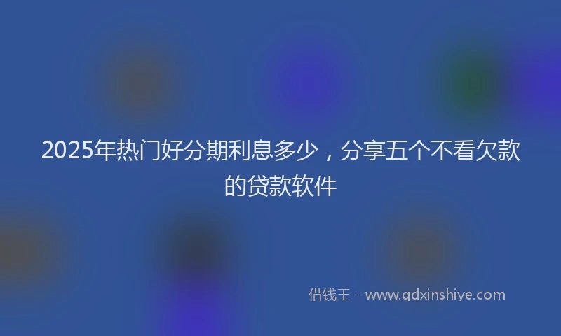 2025年热门好分期利息多少，分享五个不看欠款的贷款软件