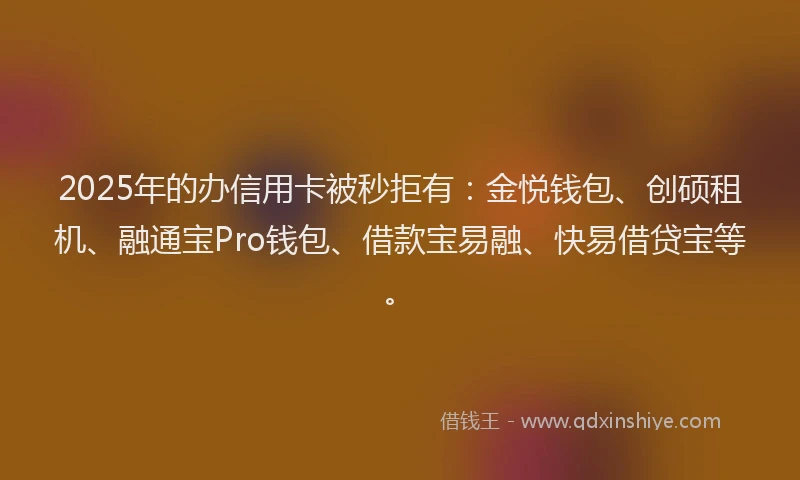 2025年的办信用卡被秒拒有：金悦钱包、创硕租机、融通宝Pro钱包、借款宝易融、快易借贷宝等。