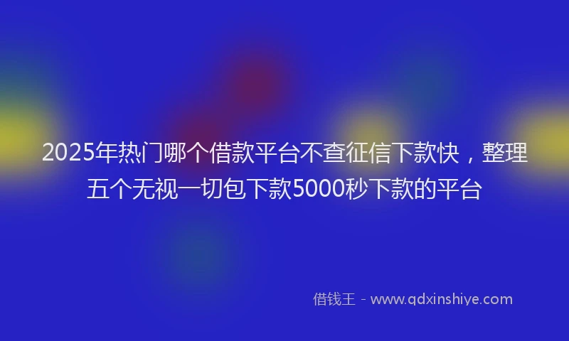 2025年热门哪个借款平台不查征信下款快，整理五个无视一切包下款5000秒下款的平台