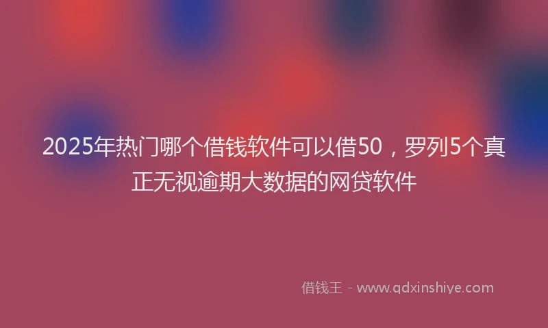 2025年热门哪个借钱软件可以借50，罗列5个真正无视逾期大数据的网贷软件