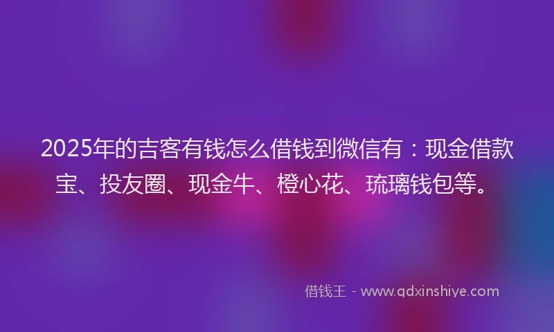 2025年的吉客有钱怎么借钱到微信有：现金借款宝、投友圈、现金牛、橙心花、琉璃钱包等。